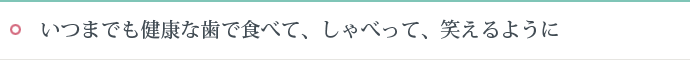 いつまでも健康な歯で食べて、しゃべって、笑えるように